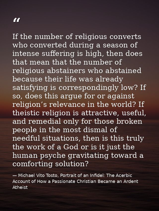 If the number of religious converts who converted during a season of intense suffering is high, then does that mean that — Michael Vito Tosto, Portrait of an Infidel: The Acerbic Account of How a Passionate Christian Became an Ardent Atheist