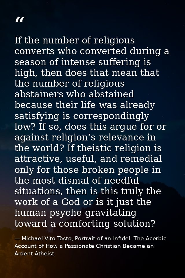 If the number of religious converts who converted during a season of intense suffering is high, then does that mean that — Michael Vito Tosto, Portrait of an Infidel: The Acerbic Account of How a Passionate Christian Became an Ardent Atheist