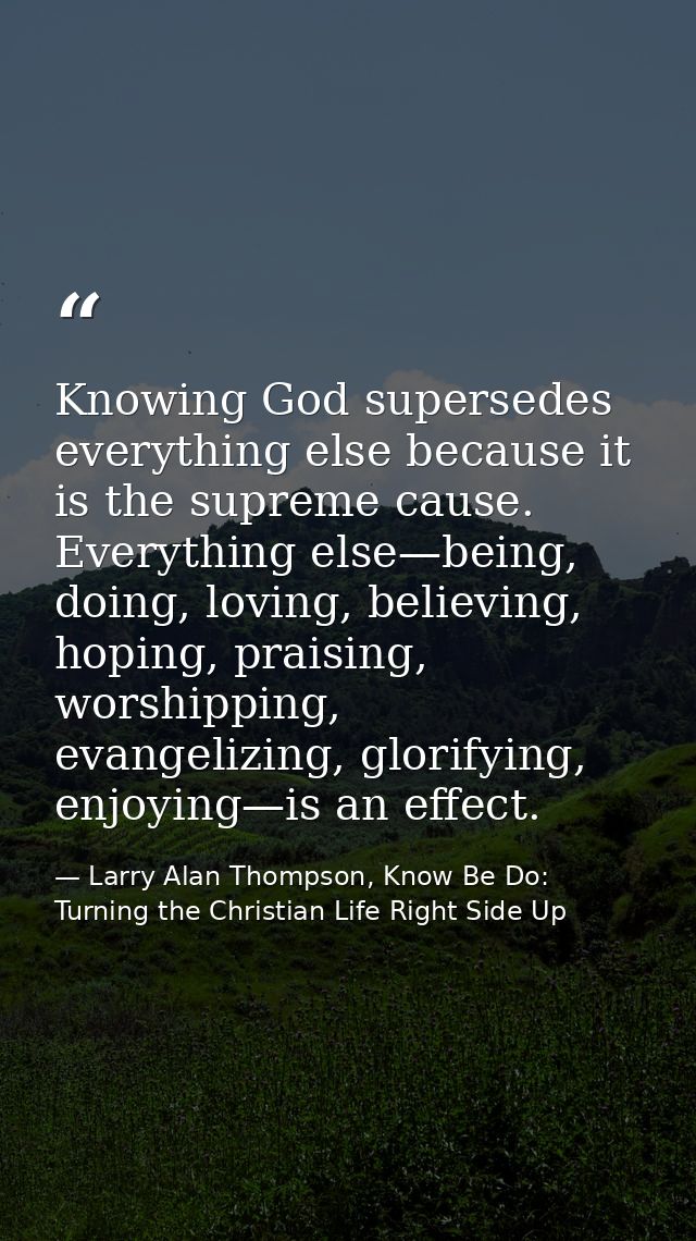 Knowing God supersedes everything else because it is the supreme cause. Everything else—being, doing, loving, believing, — Larry Alan Thompson, Know Be Do: Turning the Christian Life Right Side Up
