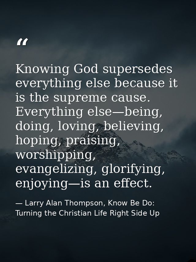 Knowing God supersedes everything else because it is the supreme cause. Everything else—being, doing, loving, believing, — Larry Alan Thompson, Know Be Do: Turning the Christian Life Right Side Up