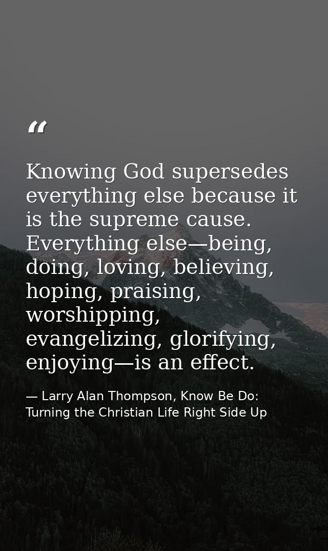 Knowing God supersedes everything else because it is the supreme cause. Everything else—being, doing, loving, believing, — Larry Alan Thompson, Know Be Do: Turning the Christian Life Right Side Up