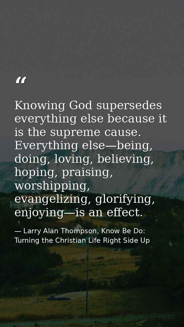 Knowing God supersedes everything else because it is the supreme cause. Everything else—being, doing, loving, believing, — Larry Alan Thompson, Know Be Do: Turning the Christian Life Right Side Up