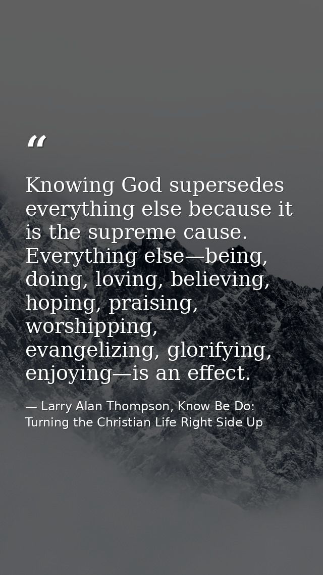 Knowing God supersedes everything else because it is the supreme cause. Everything else—being, doing, loving, believing, — Larry Alan Thompson, Know Be Do: Turning the Christian Life Right Side Up