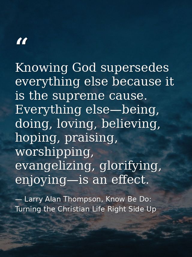 Knowing God supersedes everything else because it is the supreme cause. Everything else—being, doing, loving, believing, — Larry Alan Thompson, Know Be Do: Turning the Christian Life Right Side Up