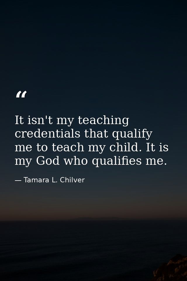 It isn't my teaching credentials that qualify me to teach my child. It is my God who qualifies me. — Tamara L. Chilver