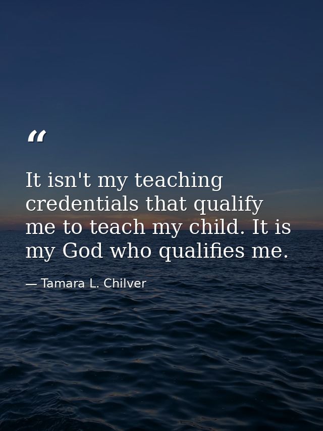 It isn't my teaching credentials that qualify me to teach my child. It is my God who qualifies me. — Tamara L. Chilver
