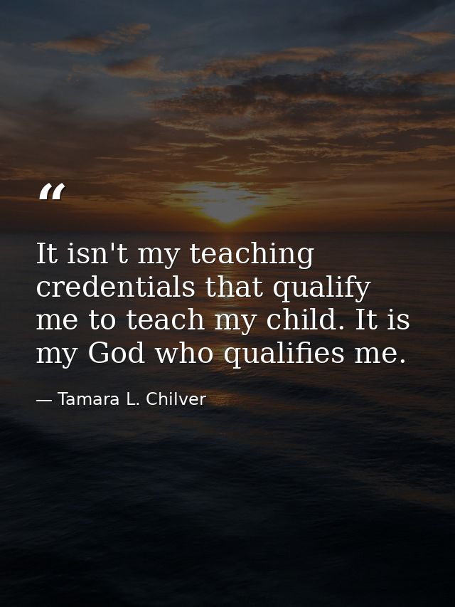 It isn't my teaching credentials that qualify me to teach my child. It is my God who qualifies me. — Tamara L. Chilver