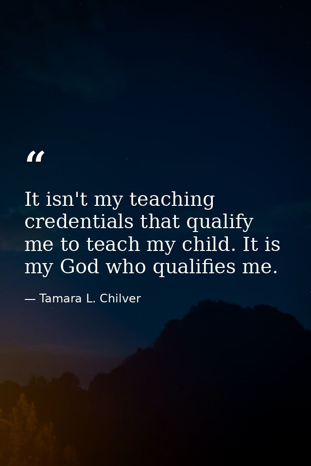 It isn't my teaching credentials that qualify me to teach my child. It is my God who qualifies me. — Tamara L. Chilver