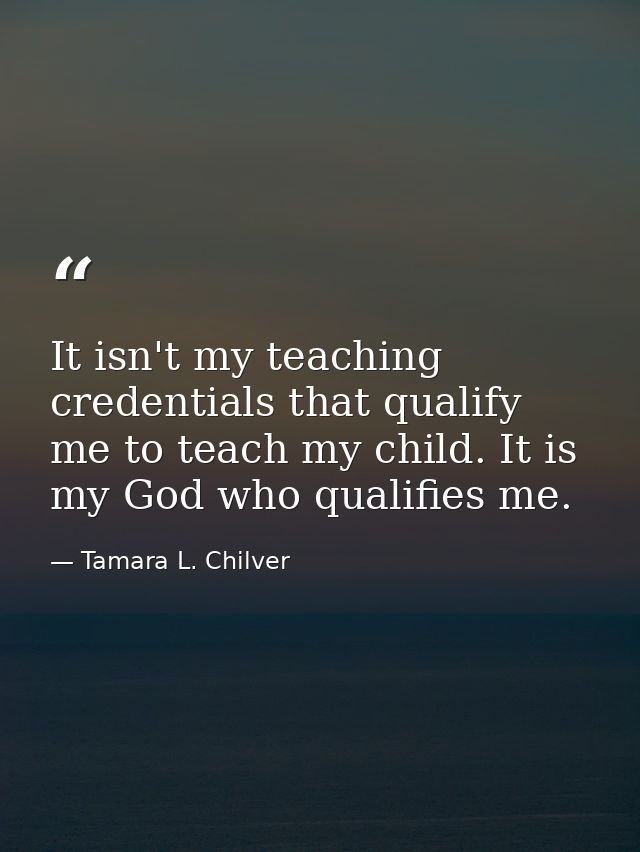 It isn't my teaching credentials that qualify me to teach my child. It is my God who qualifies me. — Tamara L. Chilver