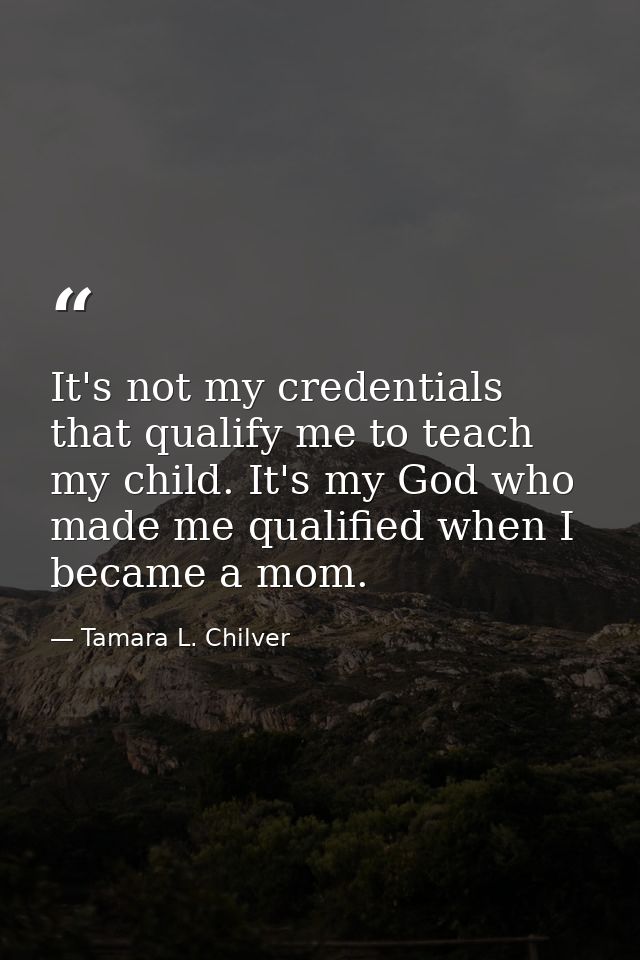 It's not my credentials that qualify me to teach my child. It's my God who made me qualified when I became a mom. — Tamara L. Chilver