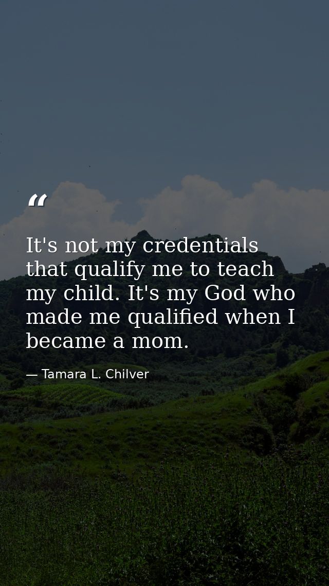 It's not my credentials that qualify me to teach my child. It's my God who made me qualified when I became a mom. — Tamara L. Chilver