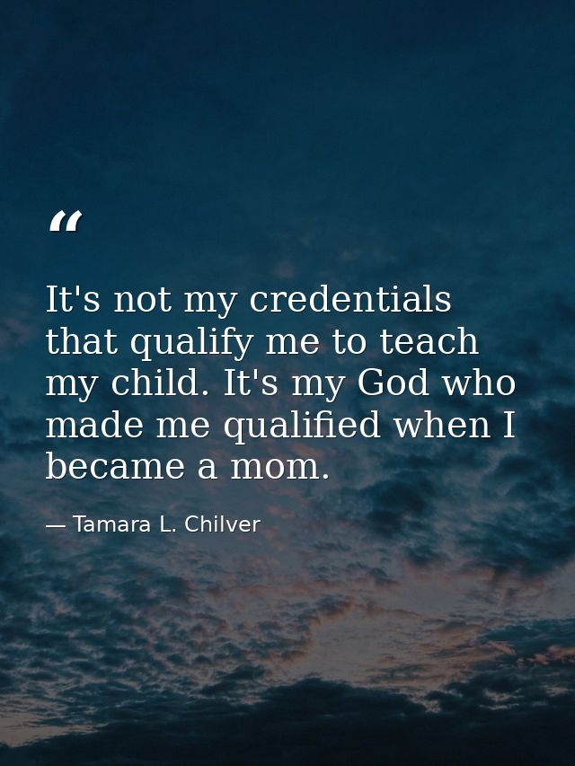 It's not my credentials that qualify me to teach my child. It's my God who made me qualified when I became a mom. — Tamara L. Chilver