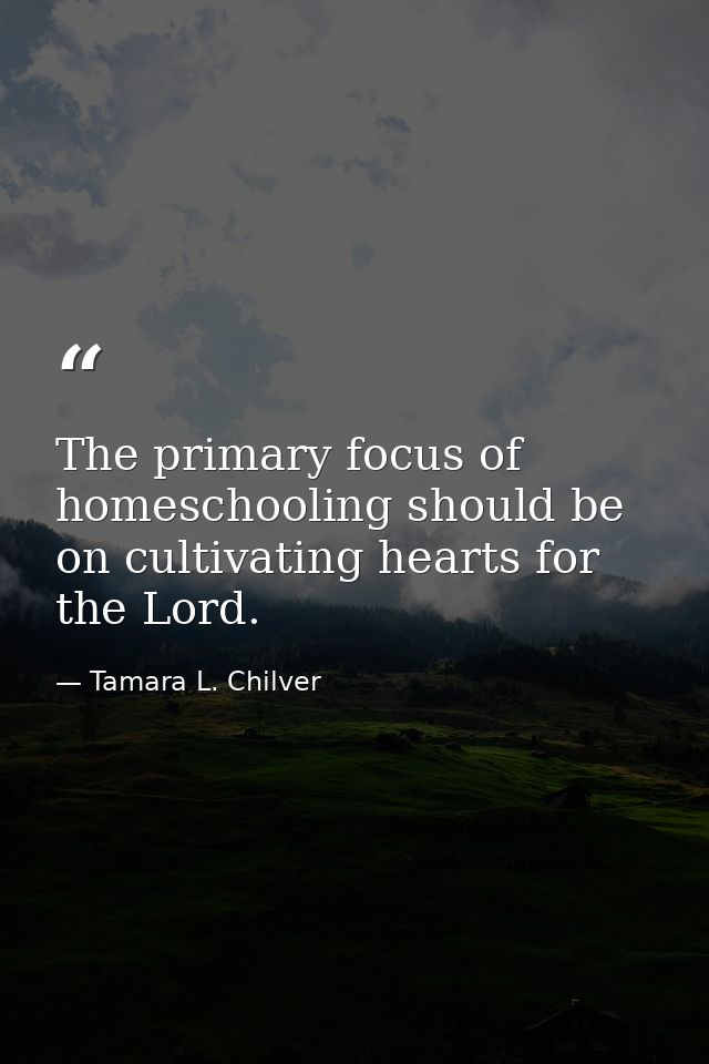 The primary focus of homeschooling should be on cultivating hearts for the Lord. — Tamara L. Chilver