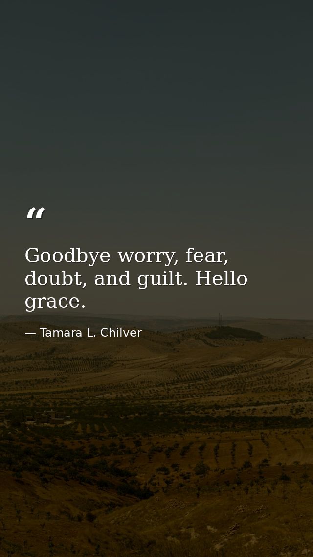 Goodbye worry, fear, doubt, and guilt. Hello grace. — Tamara L. Chilver