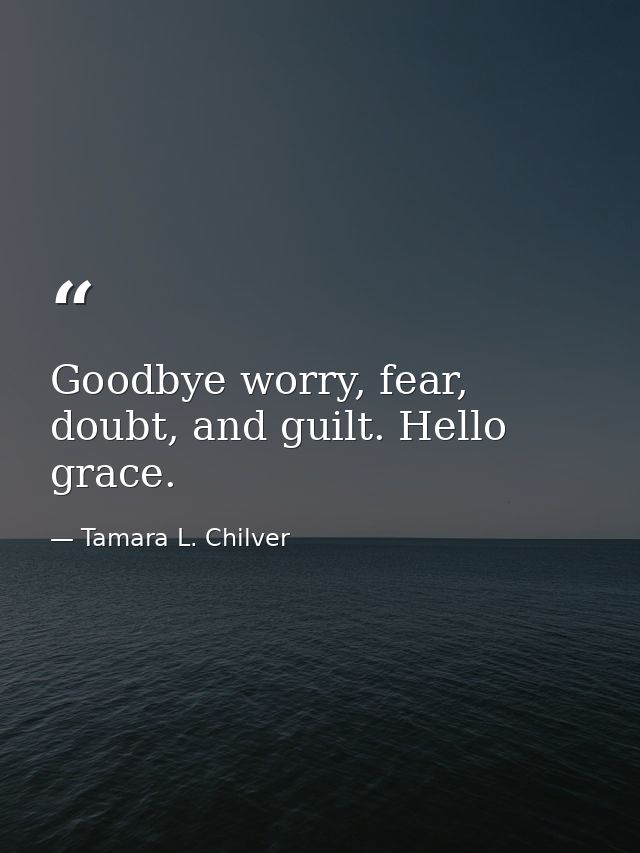 Goodbye worry, fear, doubt, and guilt. Hello grace. — Tamara L. Chilver