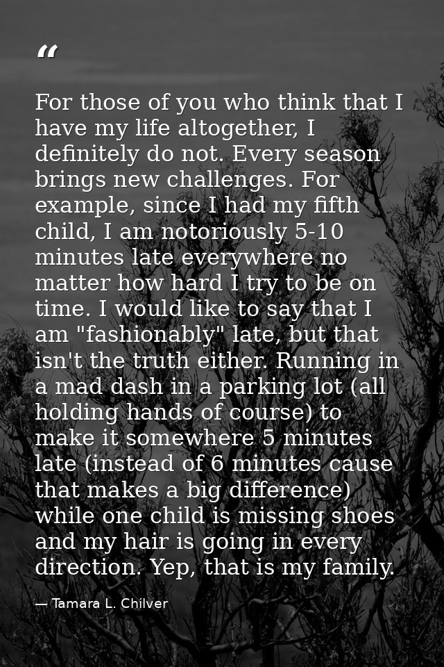 For those of you who think that I have my life altogether, I definitely do not. Every season brings new challenges. For  — Tamara L. Chilver