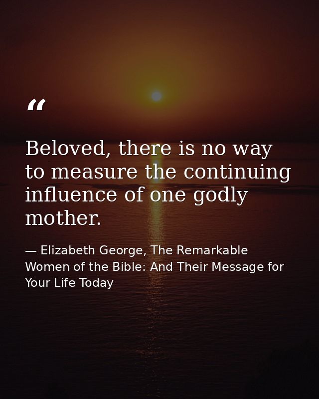 Beloved, there is no way to measure the continuing influence of one godly mother. — Elizabeth George, The Remarkable Women of the Bible: And Their Message for Your Life Today
