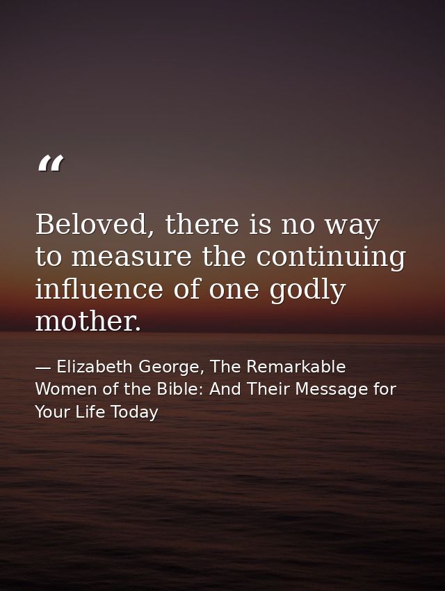 Beloved, there is no way to measure the continuing influence of one godly mother. — Elizabeth George, The Remarkable Women of the Bible: And Their Message for Your Life Today