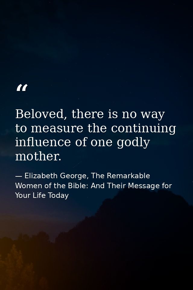 Beloved, there is no way to measure the continuing influence of one godly mother. — Elizabeth George, The Remarkable Women of the Bible: And Their Message for Your Life Today