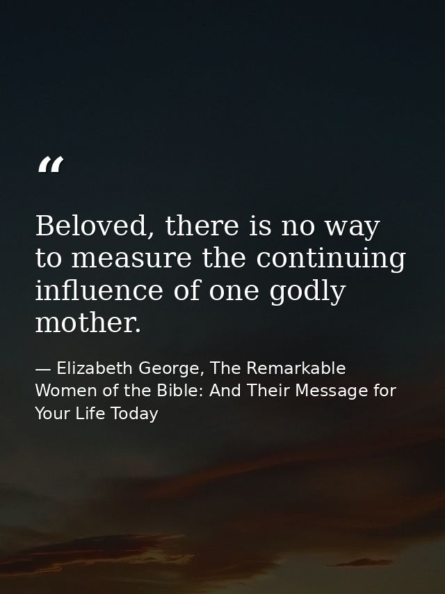 Beloved, there is no way to measure the continuing influence of one godly mother. — Elizabeth George, The Remarkable Women of the Bible: And Their Message for Your Life Today
