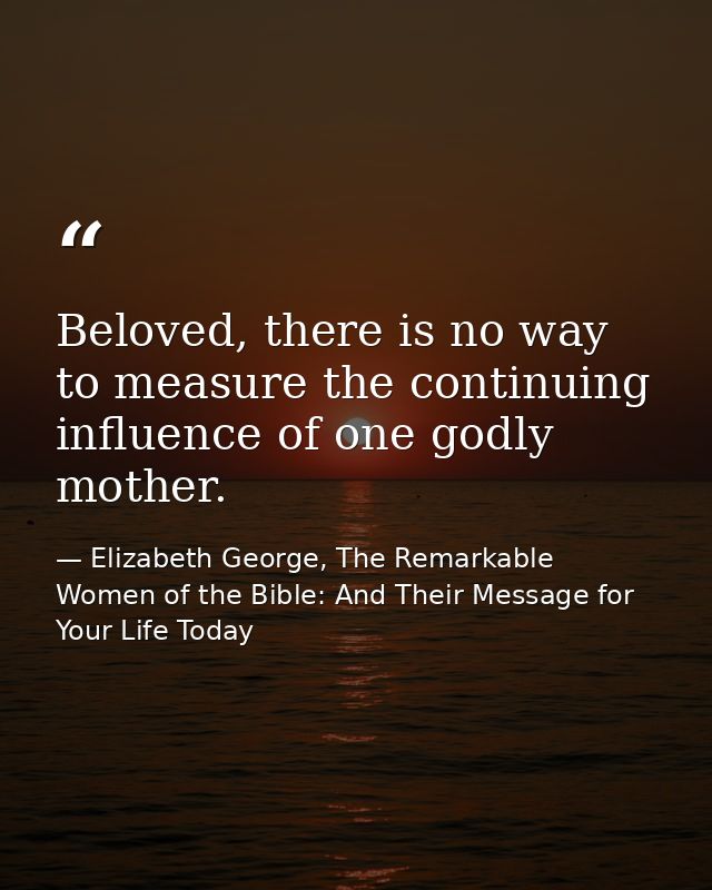 Beloved, there is no way to measure the continuing influence of one godly mother. — Elizabeth George, The Remarkable Women of the Bible: And Their Message for Your Life Today