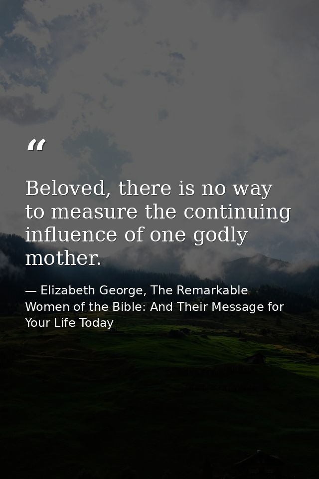 Beloved, there is no way to measure the continuing influence of one godly mother. — Elizabeth George, The Remarkable Women of the Bible: And Their Message for Your Life Today