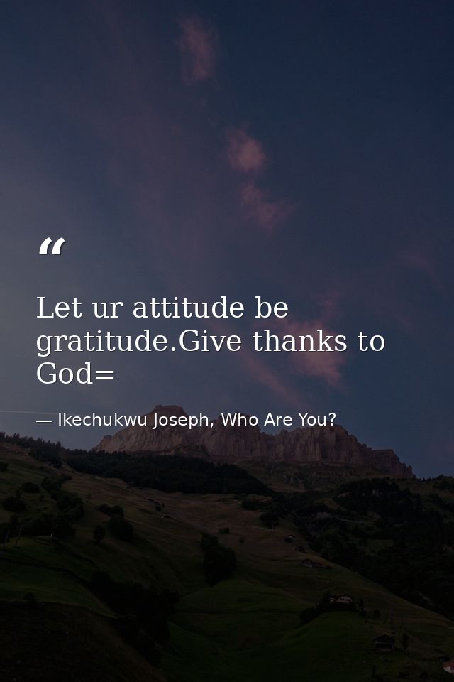 Let ur attitude be gratitude.Give thanks to God= — Ikechukwu Joseph, Who Are You?
