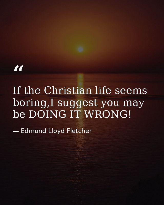 If the Christian life seems boring,I suggest you may be DOING IT WRONG! — Edmund Lloyd Fletcher