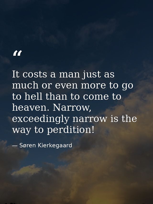 It costs a man just as much or even more to go to hell than to come to heaven. Narrow, exceedingly narrow is the way to  — Søren Kierkegaard
