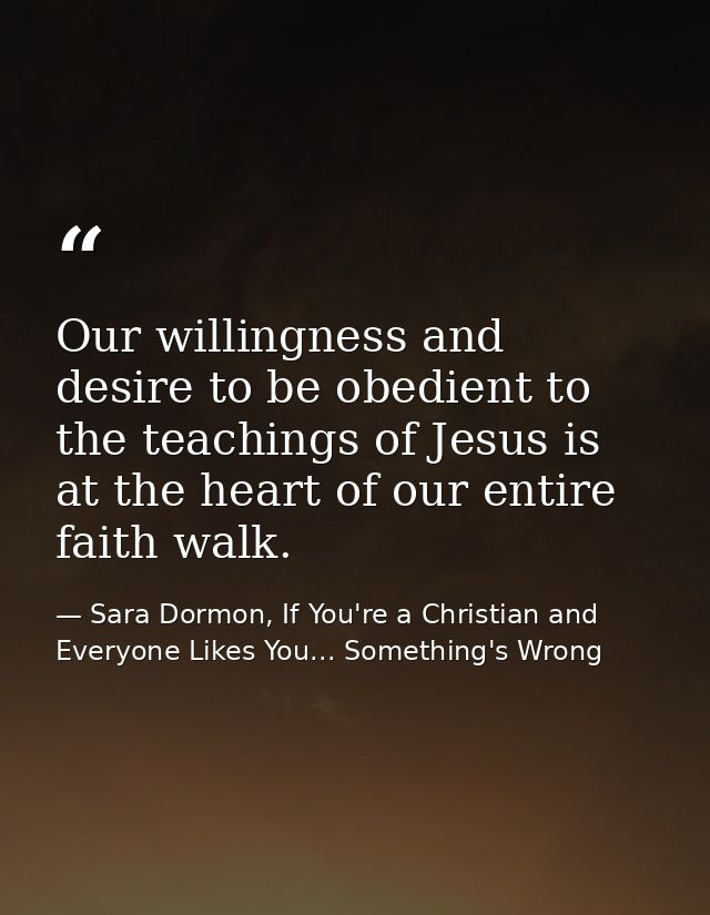 Our willingness and desire to be obedient to the teachings of Jesus is at the heart of our entire faith walk. — Sara Dormon, If You're a Christian and Everyone Likes You... Something's Wrong