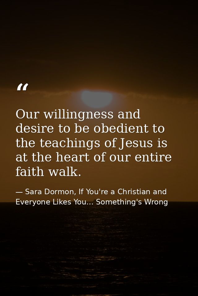 Our willingness and desire to be obedient to the teachings of Jesus is at the heart of our entire faith walk. — Sara Dormon, If You're a Christian and Everyone Likes You... Something's Wrong
