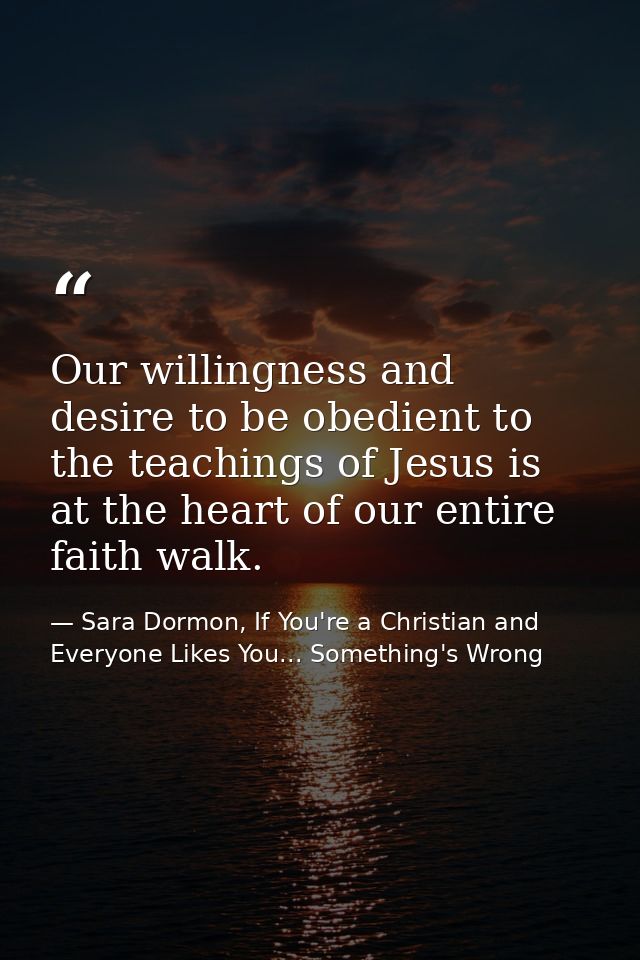 Our willingness and desire to be obedient to the teachings of Jesus is at the heart of our entire faith walk. — Sara Dormon, If You're a Christian and Everyone Likes You... Something's Wrong