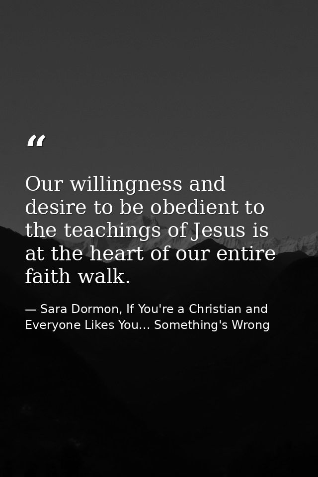 Our willingness and desire to be obedient to the teachings of Jesus is at the heart of our entire faith walk. — Sara Dormon, If You're a Christian and Everyone Likes You... Something's Wrong