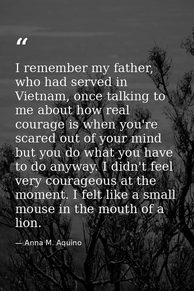 I remember my father, who had served in Vietnam, once talking to me about how real courage is when you're scared out of  — Anna M. Aquino