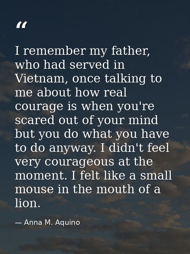 I remember my father, who had served in Vietnam, once talking to me about how real courage is when you're scared out of  — Anna M. Aquino
