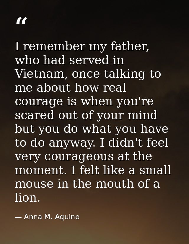 I remember my father, who had served in Vietnam, once talking to me about how real courage is when you're scared out of  — Anna M. Aquino