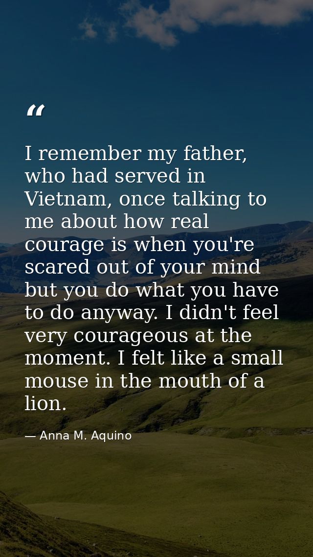 I remember my father, who had served in Vietnam, once talking to me about how real courage is when you're scared out of  — Anna M. Aquino