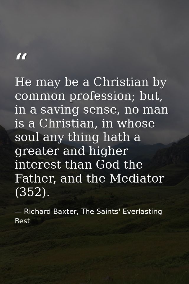 He may be a Christian by common profession; but, in a saving sense, no man is a Christian, in whose soul any thing hath  — Richard Baxter, The Saints' Everlasting Rest