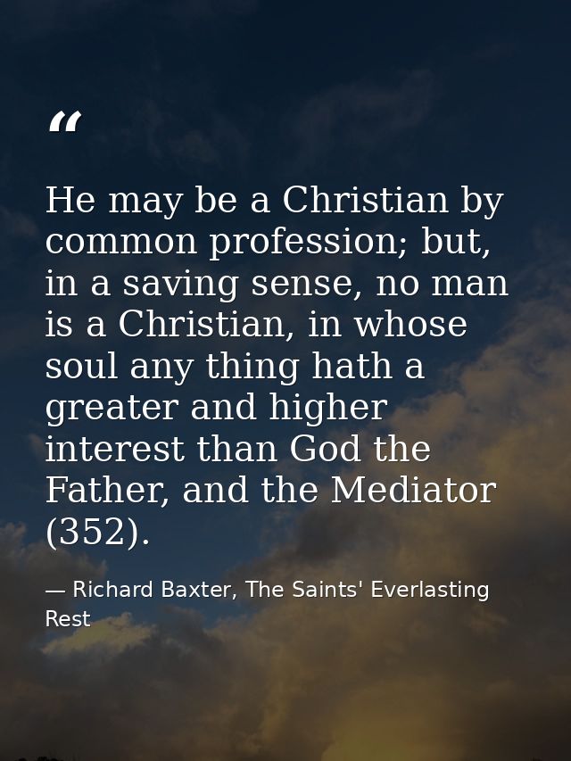 He may be a Christian by common profession; but, in a saving sense, no man is a Christian, in whose soul any thing hath  — Richard Baxter, The Saints' Everlasting Rest