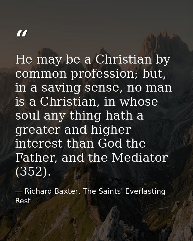He may be a Christian by common profession; but, in a saving sense, no man is a Christian, in whose soul any thing hath  — Richard Baxter, The Saints' Everlasting Rest
