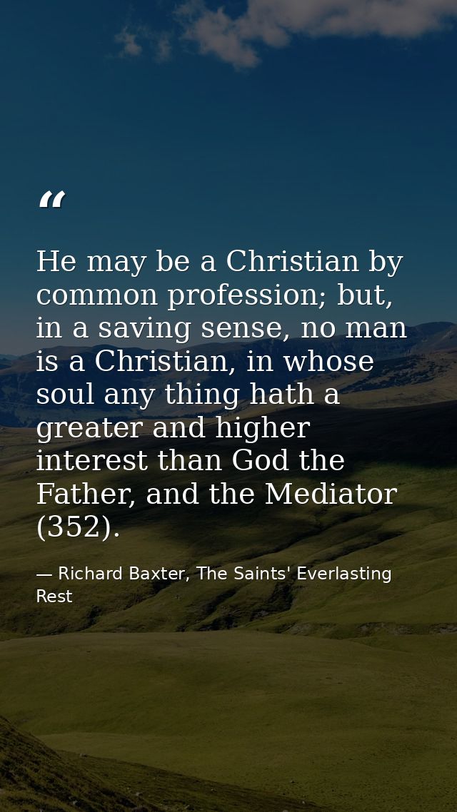 He may be a Christian by common profession; but, in a saving sense, no man is a Christian, in whose soul any thing hath  — Richard Baxter, The Saints' Everlasting Rest