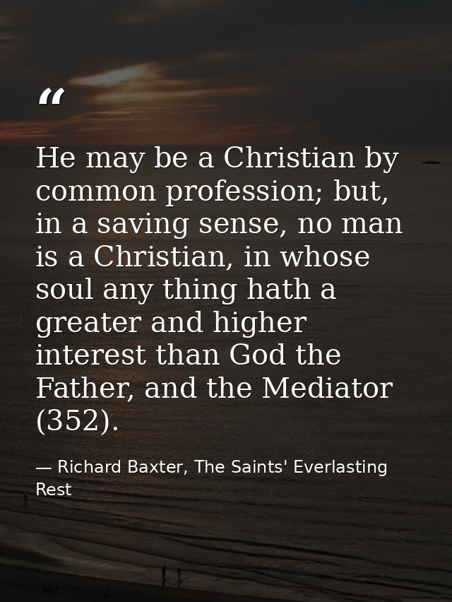 He may be a Christian by common profession; but, in a saving sense, no man is a Christian, in whose soul any thing hath  — Richard Baxter, The Saints' Everlasting Rest