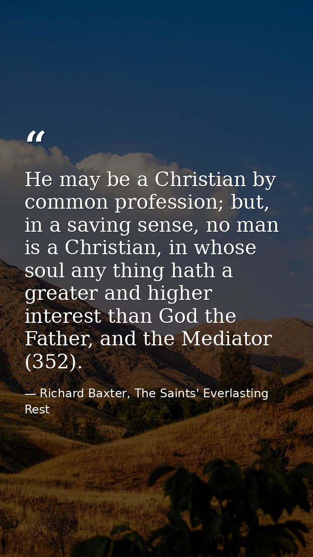 He may be a Christian by common profession; but, in a saving sense, no man is a Christian, in whose soul any thing hath  — Richard Baxter, The Saints' Everlasting Rest