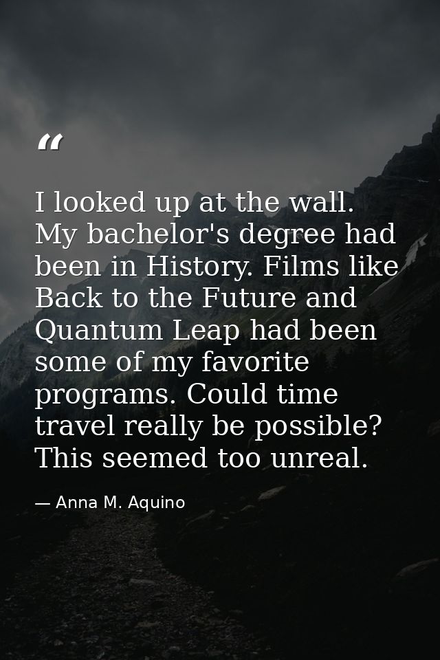 I looked up at the wall. My bachelor's degree had been in History. Films like Back to the Future and Quantum Leap had be — Anna M. Aquino