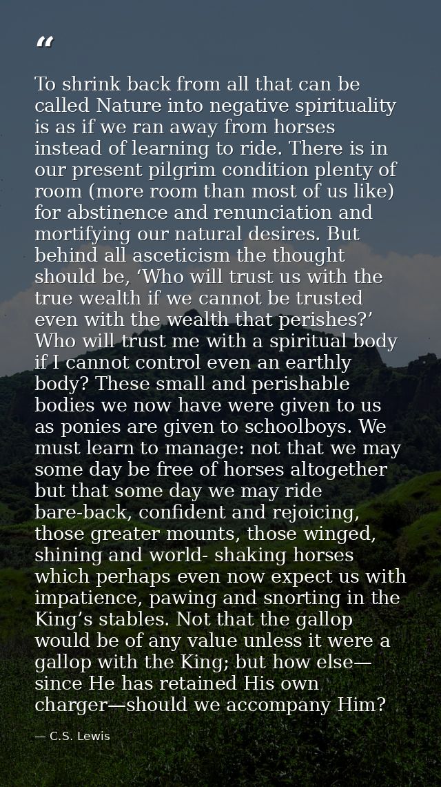 To shrink back from all that can be called Nature into negative spirituality is as if we ran away from horses instead of — C.S. Lewis
