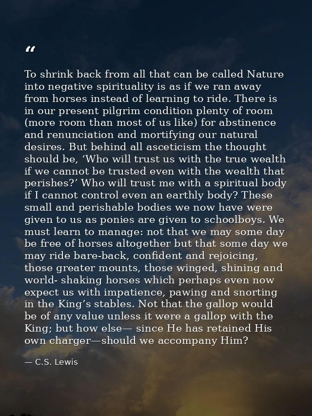To shrink back from all that can be called Nature into negative spirituality is as if we ran away from horses instead of — C.S. Lewis
