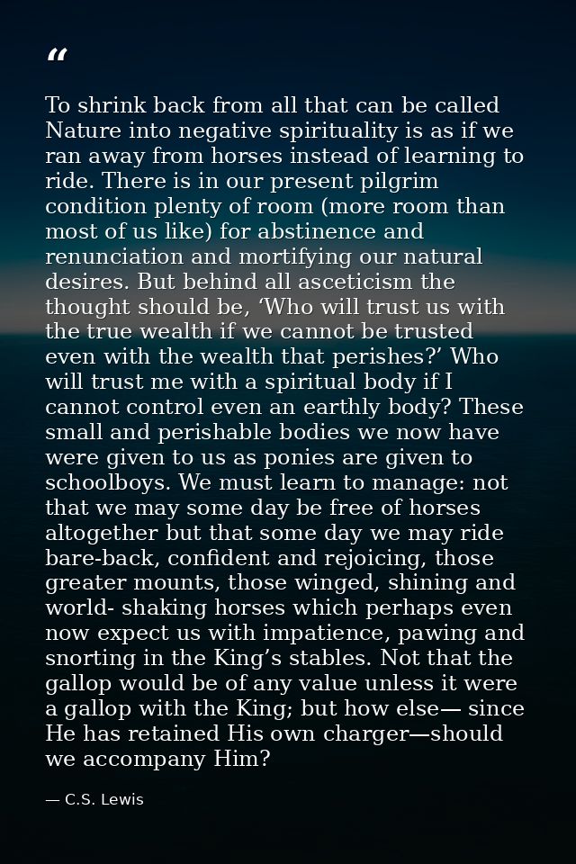 To shrink back from all that can be called Nature into negative spirituality is as if we ran away from horses instead of — C.S. Lewis