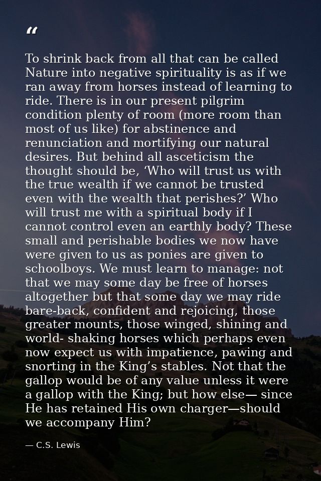 To shrink back from all that can be called Nature into negative spirituality is as if we ran away from horses instead of — C.S. Lewis