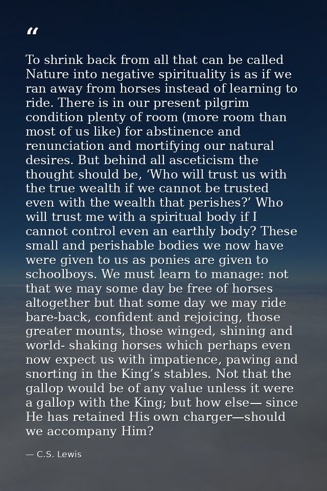 To shrink back from all that can be called Nature into negative spirituality is as if we ran away from horses instead of — C.S. Lewis