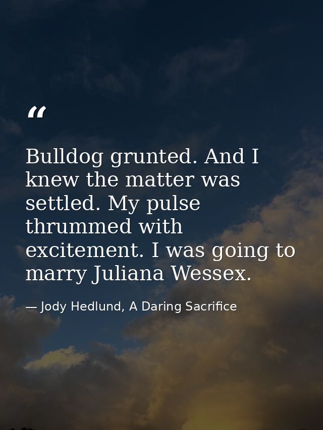 Bulldog grunted. And I knew the matter was settled. My pulse thrummed with excitement. I was going to marry Juliana Wess — Jody Hedlund, A Daring Sacrifice